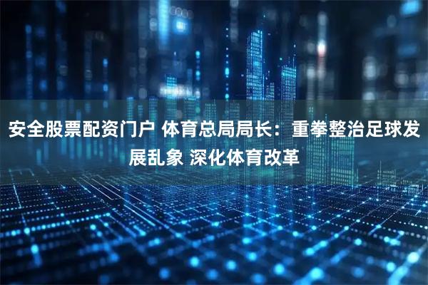 安全股票配资门户 体育总局局长：重拳整治足球发展乱象 深化体育改革