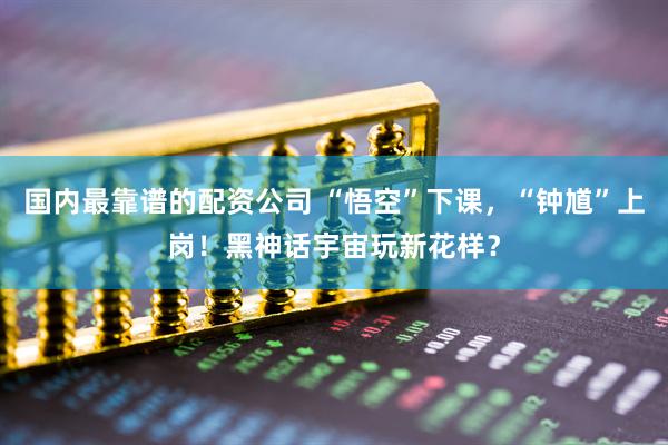 国内最靠谱的配资公司 “悟空”下课，“钟馗”上岗！黑神话宇宙玩新花样？
