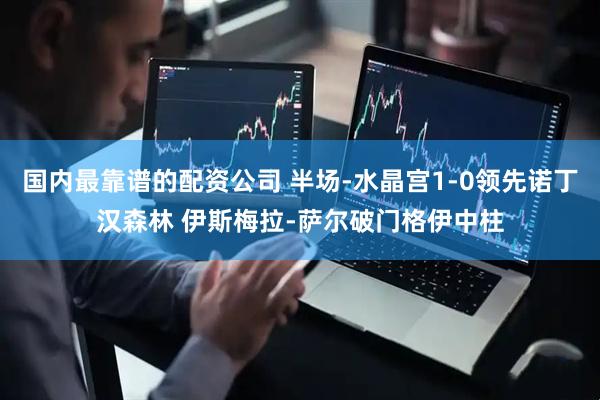 国内最靠谱的配资公司 半场-水晶宫1-0领先诺丁汉森林 伊斯梅拉-萨尔破门格伊中柱