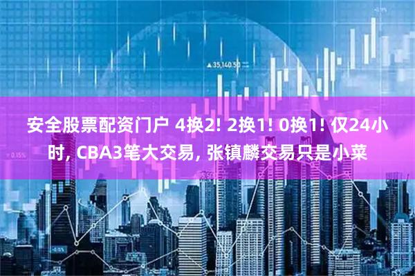 安全股票配资门户 4换2! 2换1! 0换1! 仅24小时, CBA3笔大交易, 张镇麟交易只是小菜