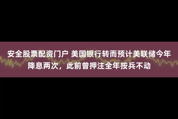 安全股票配资门户 美国银行转而预计美联储今年降息两次，此前曾押注全年按兵不动