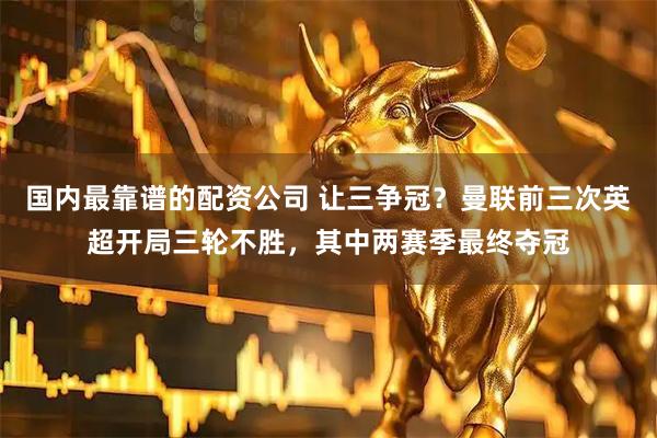 国内最靠谱的配资公司 让三争冠？曼联前三次英超开局三轮不胜，其中两赛季最终夺冠