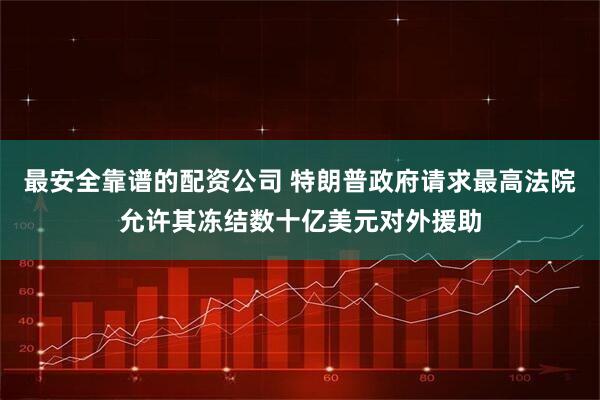 最安全靠谱的配资公司 特朗普政府请求最高法院允许其冻结数十亿美元对外援助