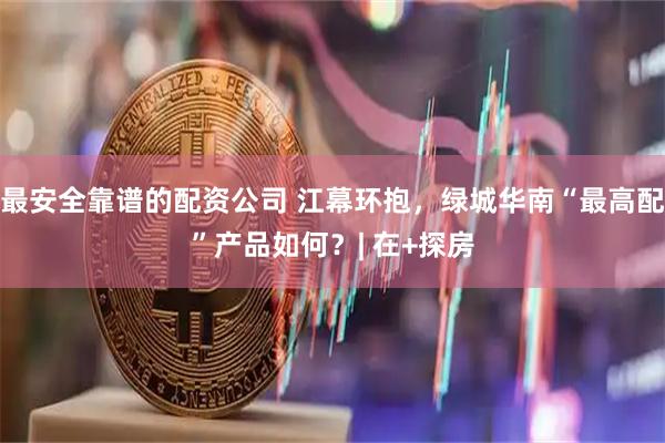 最安全靠谱的配资公司 江幕环抱，绿城华南“最高配”产品如何？| 在+探房