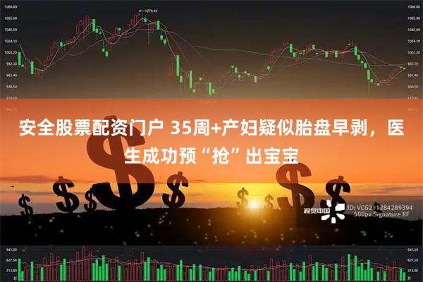 安全股票配资门户 35周+产妇疑似胎盘早剥，医生成功预“抢”出宝宝