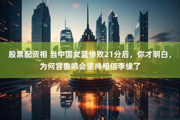 股票配资相 当中国女篮惨败21分后，你才明白，为何宫鲁鸣会坚持相信李缘了