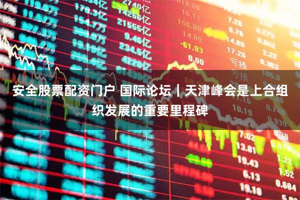 安全股票配资门户 国际论坛｜天津峰会是上合组织发展的重要里程碑