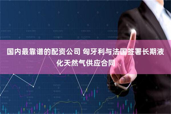 国内最靠谱的配资公司 匈牙利与法国签署长期液化天然气供应合同
