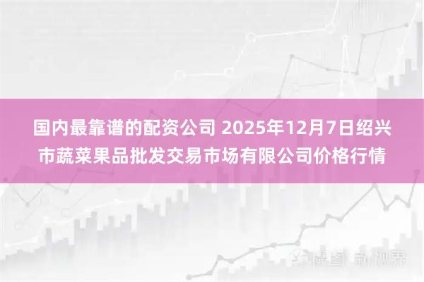 国内最靠谱的配资公司 2025年12月7日绍兴市蔬菜果品批发交易市场有限公司价格行情