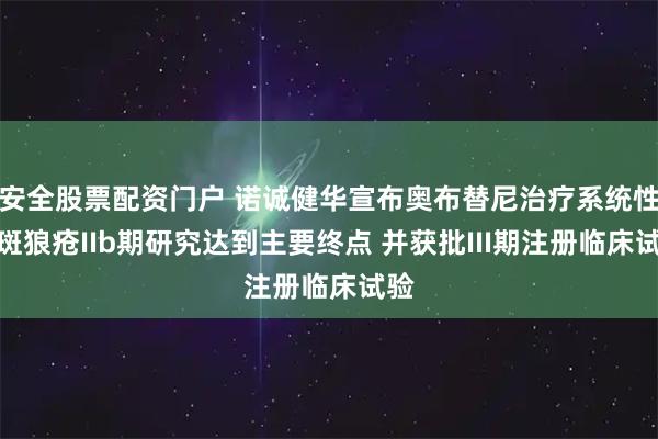 安全股票配资门户 诺诚健华宣布奥布替尼治疗系统性红斑狼疮IIb期研究达到主要终点 并获批III期注册临床试验