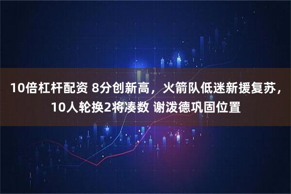 10倍杠杆配资 8分创新高，火箭队低迷新援复苏，10人轮换2将凑数 谢泼德巩固位置