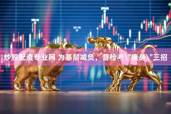 炒股配资专业网 为基层减负，督检考＂瘦身＂三招