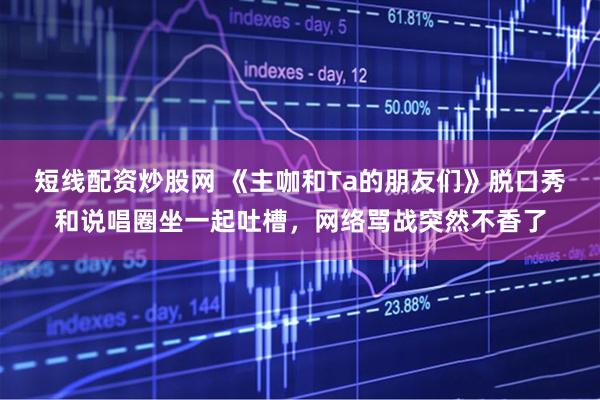 短线配资炒股网 《主咖和Ta的朋友们》脱口秀和说唱圈坐一起吐槽，网络骂战突然不香了