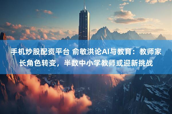 手机炒股配资平台 俞敏洪论AI与教育：教师家长角色转变，半数中小学教师或迎新挑战