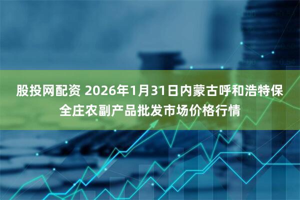 股投网配资 2026年1月31日内蒙古呼和浩特保全庄农副产品批发市场价格行情
