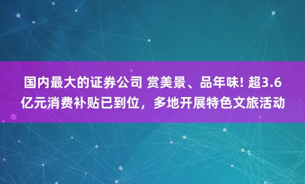 国内最大的证券公司 赏美景、品年味! 超3.6亿元消费补贴已到位，多地开展特色文旅活动