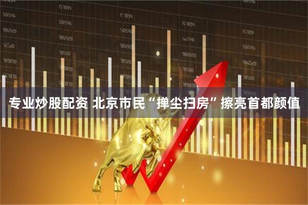 专业炒股配资 北京市民“掸尘扫房”擦亮首都颜值