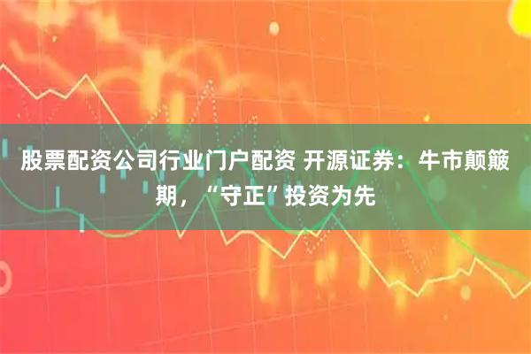 股票配资公司行业门户配资 开源证券：牛市颠簸期，“守正”投资为先