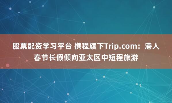 股票配资学习平台 携程旗下Trip.com：港人春节长假倾向亚太区中短程旅游