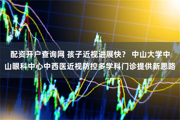 配资开户查询网 孩子近视进展快? 中山大学中山眼科中心中西医近视防控多学科门诊提供新思路