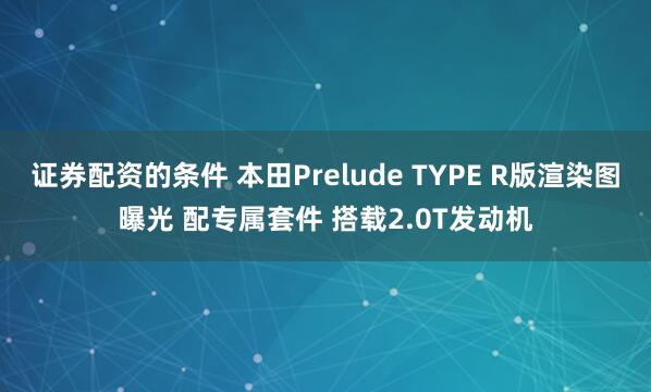 证券配资的条件 本田Prelude TYPE R版渲染图曝光 配专属套件 搭载2.0T发动机