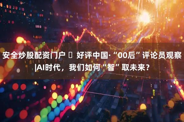安全炒股配资门户 ‍好评中国·“00后”评论员观察|AI时代，我们如何“智”取未来？