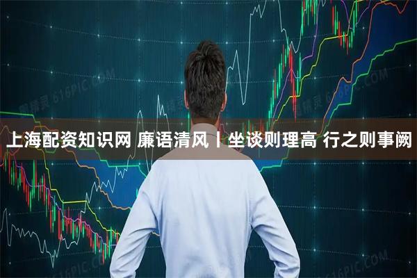 上海配资知识网 廉语清风丨坐谈则理高 行之则事阙