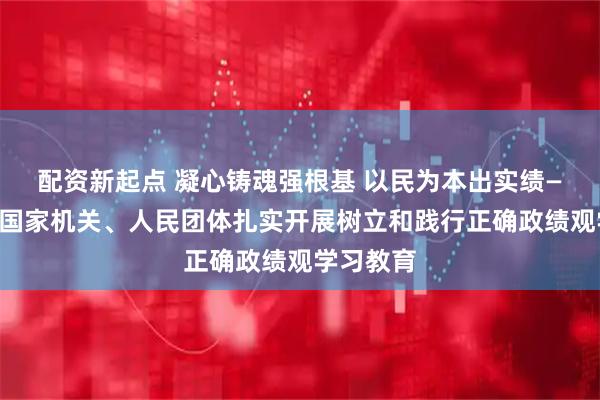 配资新起点 凝心铸魂强根基 以民为本出实绩——中央和国家机关、人民团体扎实开展树立和践行正确政绩观学习教育