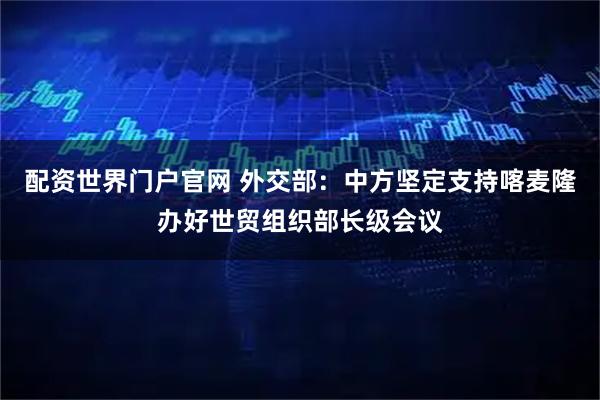 配资世界门户官网 外交部：中方坚定支持喀麦隆办好世贸组织部长级会议