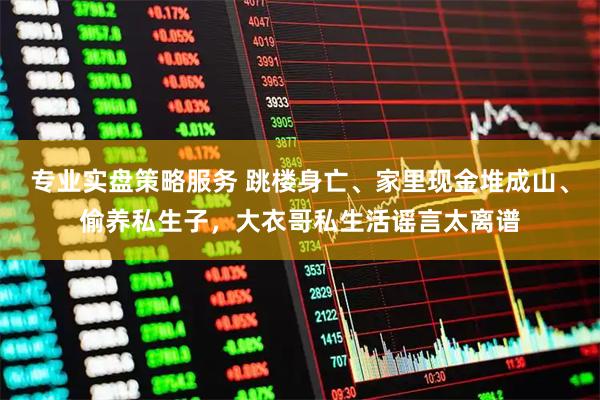 专业实盘策略服务 跳楼身亡、家里现金堆成山、偷养私生子，大衣哥私生活谣言太离谱