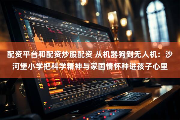 配资平台和配资炒股配资 从机器狗到无人机：沙河堡小学把科学精神与家国情怀种进孩子心里