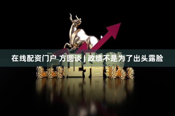 在线配资门户 方圆谈 | 政绩不是为了出头露脸