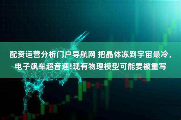 配资运营分析门户导航网 把晶体冻到宇宙最冷，电子飙车超音速!现有物理模型可能要被重写
