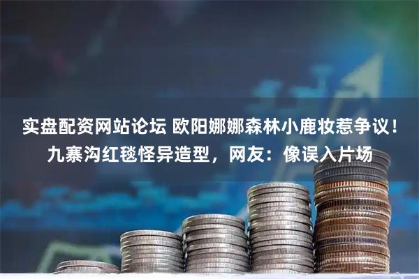 实盘配资网站论坛 欧阳娜娜森林小鹿妆惹争议！九寨沟红毯怪异造型，网友：像误入片场