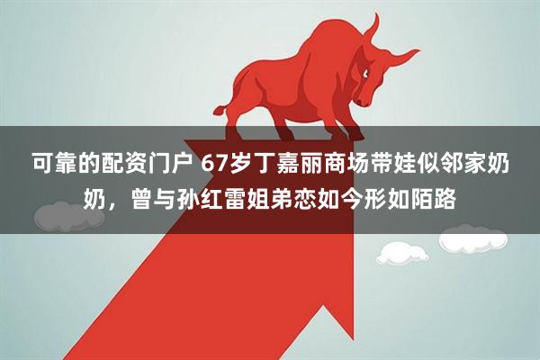 可靠的配资门户 67岁丁嘉丽商场带娃似邻家奶奶，曾与孙红雷姐弟恋如今形如陌路