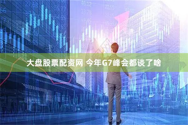 大盘股票配资网 今年G7峰会都谈了啥