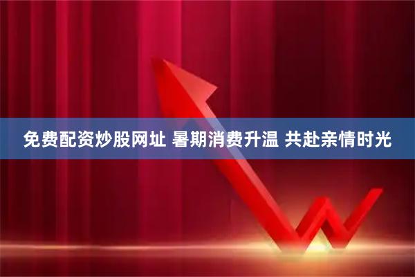 免费配资炒股网址 暑期消费升温 共赴亲情时光