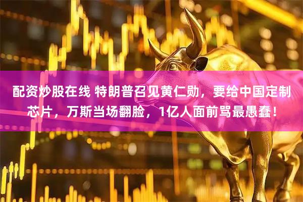 配资炒股在线 特朗普召见黄仁勋，要给中国定制芯片，万斯当场翻脸，1亿人面前骂最愚蠢！