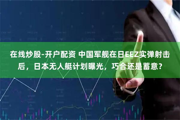在线炒股-开户配资 中国军舰在日EEZ实弹射击后，日本无人艇计划曝光，巧合还是蓄意？