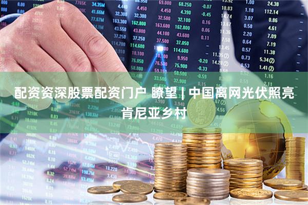 配资资深股票配资门户 瞭望 | 中国离网光伏照亮肯尼亚乡村