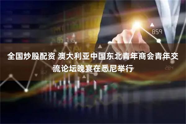 全国炒股配资 澳大利亚中国东北青年商会青年交流论坛晚宴在悉尼举行