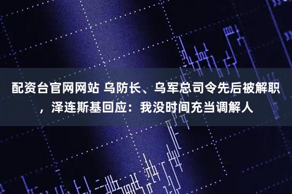 配资台官网网站 乌防长、乌军总司令先后被解职，泽连斯基回应：我没时间充当调解人