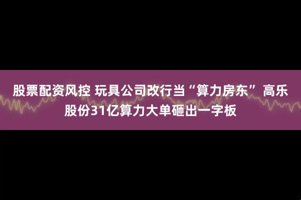 股票配资风控 玩具公司改行当“算力房东” 高乐股份31亿算力大单砸出一字板