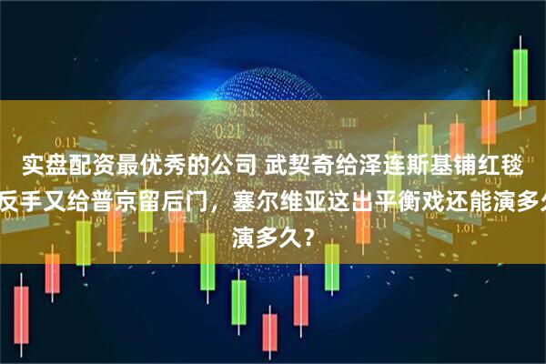 实盘配资最优秀的公司 武契奇给泽连斯基铺红毯，反手又给普京留后门，塞尔维亚这出平衡戏还能演多久？