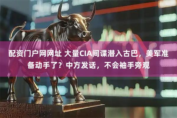 配资门户网网址 大量CIA间谍潜入古巴，美军准备动手了？中方发话，不会袖手旁观
